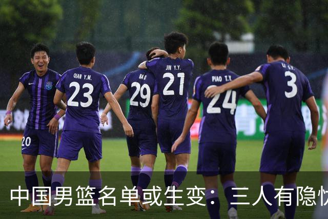 中国男篮名单或生变：三人有隐忧，强援有望归队