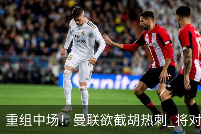 重组中场！曼联欲截胡热刺 将对M·费尔南德斯开高额报价